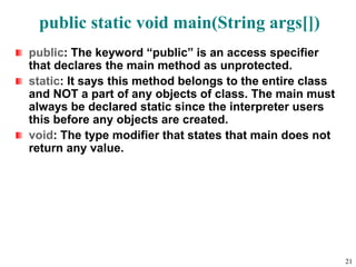 public static void main(String args[])
public: The keyword “public” is an access specifier
that declares the main method as unprotected.
static: It says this method belongs to the entire class
and NOT a part of any objects of class. The main must
always be declared static since the interpreter users
this before any objects are created.
void: The type modifier that states that main does not
return any value.
21
 
