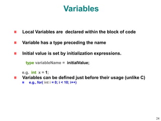Variables
Local Variables are declared within the block of code
Variable has a type preceding the name
Initial value is set by initialization expressions.
type variableName = initialValue;
e.g. int x = 1;
Variables can be defined just before their usage (unlike C)
e.g., for( int i = 0; i < 10; i++)
24
 