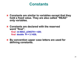 Constants
Constants are similar to variables except that they
hold a fixed value. They are also called “READ”
only variables.
Constants are declared with the reserved
word “final”.
final int MAX_LENGTH = 420;
final double PI = 3.1428;
By convention upper case letters are used for
defining constants.
25
 