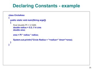 Declaring Constants - example
class CircleArea
{
public static void main(String args[])
{
final double PI = 3.1428;
double radius = 5.5; // in cms
double area;
area = PI * radius * radius;
System.out.println("Circle Radius = "+radius+" Area="+area);
}
}
26
 