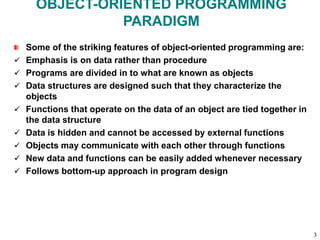 OBJECT-ORIENTED PROGRAMMING
PARADIGM
Some of the striking features of object-oriented programming are:
 Emphasis is on data rather than procedure
 Programs are divided in to what are known as objects
 Data structures are designed such that they characterize the
objects
 Functions that operate on the data of an object are tied together in
the data structure
 Data is hidden and cannot be accessed by external functions
 Objects may communicate with each other through functions
 New data and functions can be easily added whenever necessary
 Follows bottom-up approach in program design
3
 