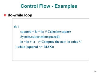 do-while loop
do {
squared = lo * lo; // Calculate square
System.out.println(squared);
lo = lo + 1; /* Compute the new lo value */
} while (squared <= MAX);
Control Flow - Examples
31
 