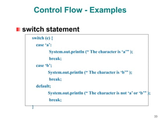 Control Flow - Examples
switch statement
switch (c) {
case ‘a’:
System.out.println (“ The character is ‘a’” );
break;
case ‘b’;
System.out.println (“ The character is ‘b’” );
break;
default;
System.out.println (“ The character is not ‘a’ or ‘b’” );
break;
}
33
 