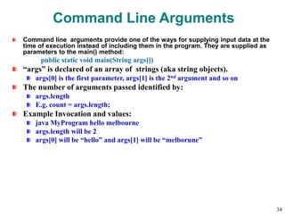 Command Line Arguments
Command line arguments provide one of the ways for supplying input data at the
time of execution instead of including them in the program. They are supplied as
parameters to the main() method:
public static void main(String args[])
“args” is declared of an array of strings (aka string objects).
args[0] is the first parameter, args[1] is the 2nd argument and so on
The number of arguments passed identified by:
args.length
E.g. count = args.length;
Example Invocation and values:
java MyProgram hello melbourne
args.length will be 2
args[0] will be “hello” and args[1] will be “melborune”
34
 