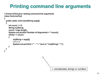 Printing command line arguments
// ComLineTest.java: testing command line arguments
class ComLineTest
{
public static void main(String args[])
{
int count, i = 0;
String myString;
count = args.length;
System.out.println("Number of Arguments = "+count);
while( i < count )
{
myString = args[i];
i = i + 1;
System.out.println(i + " : " + "Java is "+myString+ " !");
}
}
}
+ concatenates strings or numbers
35
 
