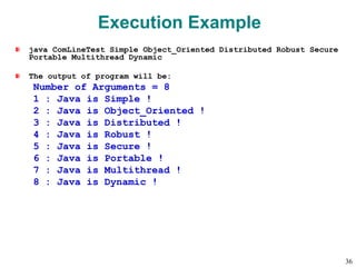 Execution Example
java ComLineTest Simple Object_Oriented Distributed Robust Secure
Portable Multithread Dynamic
The output of program will be:
Number of Arguments = 8
1 : Java is Simple !
2 : Java is Object_Oriented !
3 : Java is Distributed !
4 : Java is Robust !
5 : Java is Secure !
6 : Java is Portable !
7 : Java is Multithread !
8 : Java is Dynamic !
36
 
