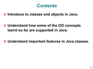 Contents
Introduce to classes and objects in Java.
Understand how some of the OO concepts
learnt so far are supported in Java.
Understand important features in Java classes.
38
 
