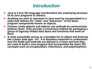 Introduction
Java is a true OO language and therefore the underlying structure
of all Java programs is classes.
Anything we wish to represent in Java must be encapsulated in a
class that defines the “state” and “behaviour” of the basic
program components known as objects.
Classes create objects and objects use methods to communicate
between them. They provide a convenient method for packaging a
group of logically related data items and functions that work on
them.
A class essentially serves as a template for an object and behaves
like a basic data type “int”. It is therefore important to understand
how the fields and methods are defined in a class and how they
are used to build a Java program that incorporates the basic OO
concepts such as encapsulation, inheritance, and polymorphism.
39
 