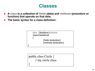 Classes
A class is a collection of fields (data) and methods (procedure or
function) that operate on that data.
The basic syntax for a class definition:
public class Circle {
// my circle class
}
class ClassName [extends
SuperClassName]
{
[fields declaration]
[methods declaration]
}
41
 