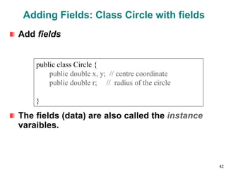 Adding Fields: Class Circle with fields
Add fields
The fields (data) are also called the instance
varaibles.
public class Circle {
public double x, y; // centre coordinate
public double r; // radius of the circle
}
42
 