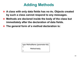 Adding Methods
A class with only data fields has no life. Objects created
by such a class cannot respond to any messages.
Methods are declared inside the body of the class but
immediately after the declaration of data fields.
The general form of a method declaration is:
type MethodName (parameter-list)
{
Method-body;
}
43
 