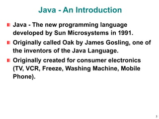 Java - An Introduction
Java - The new programming language
developed by Sun Microsystems in 1991.
Originally called Oak by James Gosling, one of
the inventors of the Java Language.
Originally created for consumer electronics
(TV, VCR, Freeze, Washing Machine, Mobile
Phone).
5
 