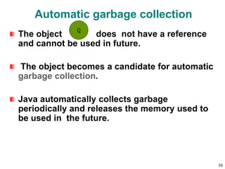 Automatic garbage collection
The object does not have a reference
and cannot be used in future.
The object becomes a candidate for automatic
garbage collection.
Java automatically collects garbage
periodically and releases the memory used to
be used in the future.
Q
50
 
