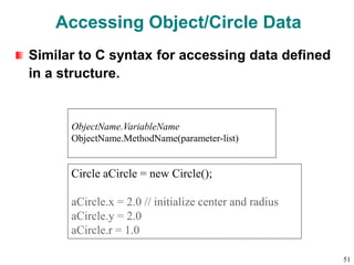 Accessing Object/Circle Data
Similar to C syntax for accessing data defined
in a structure.
Circle aCircle = new Circle();
aCircle.x = 2.0 // initialize center and radius
aCircle.y = 2.0
aCircle.r = 1.0
ObjectName.VariableName
ObjectName.MethodName(parameter-list)
51
 