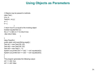 Using Objects as Parameters
// Objects may be passed to methods.
class Test {
int a, b;
Test(int i, int j) {
a = i;
b = j;
}
// return true if o is equal to the invoking object
boolean equals(Test o) {
if(o.a == a && o.b == b) return true;
else return false;
}
}
class PassOb {
public static void main(String args[]) {
Test ob1 = new Test(100, 22);
Test ob2 = new Test(100, 22);
Test ob3 = new Test(-1, -1);
System.out.println("ob1 == ob2: " + ob1.equals(ob2));
System.out.println("ob1 == ob3: " + ob1.equals(ob3));
}
}
This program generates the following output:
ob1 == ob2: true
ob1 == ob3: false
54
 
