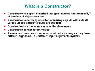 What is a Constructor?
Constructor is a special method that gets invoked “automatically”
at the time of object creation.
Constructor is normally used for initializing objects with default
values unless different values are supplied.
Constructor has the same name as the class name.
Constructor cannot return values.
A class can have more than one constructor as long as they have
different signature (i.e., different input arguments syntax).
56
 