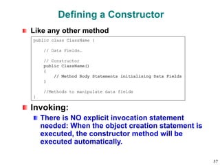 Defining a Constructor
Like any other method
Invoking:
There is NO explicit invocation statement
needed: When the object creation statement is
executed, the constructor method will be
executed automatically.
public class ClassName {
// Data Fields…
// Constructor
public ClassName()
{
// Method Body Statements initialising Data Fields
}
//Methods to manipulate data fields
}
57
 