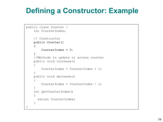 Defining a Constructor: Example
public class Counter {
int CounterIndex;
// Constructor
public Counter()
{
CounterIndex = 0;
}
//Methods to update or access counter
public void increase()
{
CounterIndex = CounterIndex + 1;
}
public void decrease()
{
CounterIndex = CounterIndex - 1;
}
int getCounterIndex()
{
return CounterIndex;
}
}
58
 