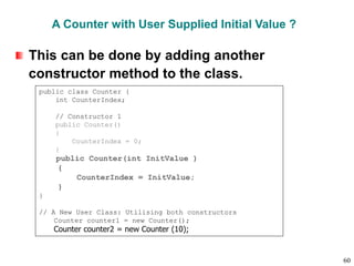 A Counter with User Supplied Initial Value ?
This can be done by adding another
constructor method to the class.
public class Counter {
int CounterIndex;
// Constructor 1
public Counter()
{
CounterIndex = 0;
}
public Counter(int InitValue )
{
CounterIndex = InitValue;
}
}
// A New User Class: Utilising both constructors
Counter counter1 = new Counter();
Counter counter2 = new Counter (10);
60
 