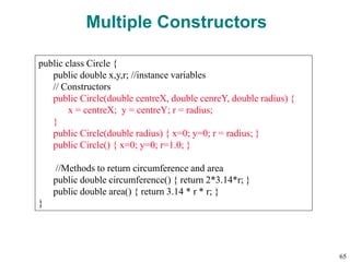 Multiple Constructors
public class Circle {
public double x,y,r; //instance variables
// Constructors
public Circle(double centreX, double cenreY, double radius) {
x = centreX; y = centreY; r = radius;
}
public Circle(double radius) { x=0; y=0; r = radius; }
public Circle() { x=0; y=0; r=1.0; }
//Methods to return circumference and area
public double circumference() { return 2*3.14*r; }
public double area() { return 3.14 * r * r; }
}
65
 