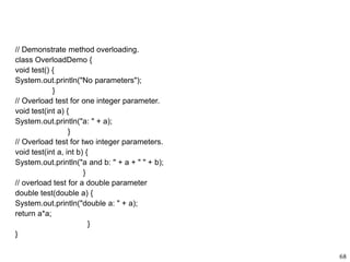 // Demonstrate method overloading.
class OverloadDemo {
void test() {
System.out.println("No parameters");
}
// Overload test for one integer parameter.
void test(int a) {
System.out.println("a: " + a);
}
// Overload test for two integer parameters.
void test(int a, int b) {
System.out.println("a and b: " + a + " " + b);
}
// overload test for a double parameter
double test(double a) {
System.out.println("double a: " + a);
return a*a;
}
}
68
 