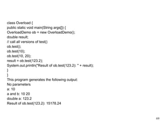 class Overload {
public static void main(String args[]) {
OverloadDemo ob = new OverloadDemo();
double result;
// call all versions of test()
ob.test();
ob.test(10);
ob.test(10, 20);
result = ob.test(123.2);
System.out.println("Result of ob.test(123.2): " + result);
}
}
This program generates the following output:
No parameters
a: 10
a and b: 10 20
double a: 123.2
Result of ob.test(123.2): 15178.24
69
 
