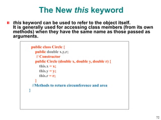 The New this keyword
this keyword can be used to refer to the object itself.
It is generally used for accessing class members (from its own
methods) when they have the same name as those passed as
arguments.
public class Circle {
public double x,y,r;
// Constructor
public Circle (double x, double y, double r) {
this.x = x;
this.y = y;
this.r = r;
}
//Methods to return circumference and area
}
72
 