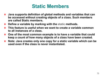 Static Members
Java supports definition of global methods and variables that can
be accessed without creating objects of a class. Such members
are called Static members.
Define a variable by marking with the static methods.
This feature is useful when we want to create a variable common
to all instances of a class.
One of the most common example is to have a variable that could
keep a count of how many objects of a class have been created.
Note: Java creates only one copy for a static variable which can be
used even if the class is never instantiated.
73
 