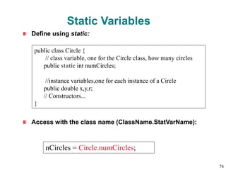 Static Variables
Define using static:
Access with the class name (ClassName.StatVarName):
public class Circle {
// class variable, one for the Circle class, how many circles
public static int numCircles;
//instance variables,one for each instance of a Circle
public double x,y,r;
// Constructors...
}
nCircles = Circle.numCircles;
74
 