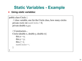 Static Variables - Example
Using static variables:
public class Circle {
// class variable, one for the Circle class, how many circles
private static int numCircles = 0;
private double x,y,r;
// Constructors...
Circle (double x, double y, double r){
this.x = x;
this.y = y;
this.r = r;
numCircles++;
}
}
75
 
