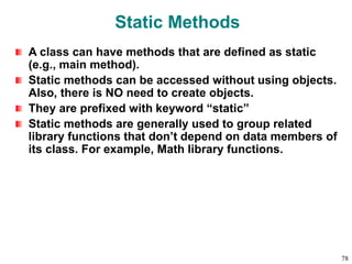 Static Methods
A class can have methods that are defined as static
(e.g., main method).
Static methods can be accessed without using objects.
Also, there is NO need to create objects.
They are prefixed with keyword “static”
Static methods are generally used to group related
library functions that don’t depend on data members of
its class. For example, Math library functions.
78
 