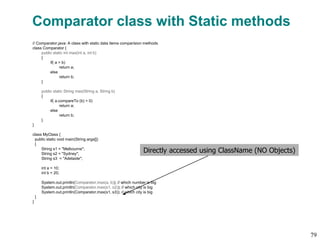 Comparator class with Static methods
// Comparator.java: A class with static data items comparision methods
class Comparator {
public static int max(int a, int b)
{
if( a > b)
return a;
else
return b;
}
public static String max(String a, String b)
{
if( a.compareTo (b) > 0)
return a;
else
return b;
}
}
class MyClass {
public static void main(String args[])
{
String s1 = "Melbourne";
String s2 = "Sydney";
String s3 = "Adelaide";
int a = 10;
int b = 20;
System.out.println(Comparator.max(a, b)); // which number is big
System.out.println(Comparator.max(s1, s2)); // which city is big
System.out.println(Comparator.max(s1, s3)); // which city is big
}
}
Directly accessed using ClassName (NO Objects)
79
 