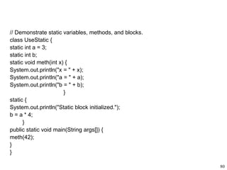 // Demonstrate static variables, methods, and blocks.
class UseStatic {
static int a = 3;
static int b;
static void meth(int x) {
System.out.println("x = " + x);
System.out.println("a = " + a);
System.out.println("b = " + b);
}
static {
System.out.println("Static block initialized.");
b = a * 4;
}
public static void main(String args[]) {
meth(42);
}
}
80
 