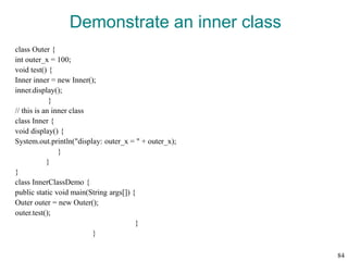 Demonstrate an inner class
class Outer {
int outer_x = 100;
void test() {
Inner inner = new Inner();
inner.display();
}
// this is an inner class
class Inner {
void display() {
System.out.println("display: outer_x = " + outer_x);
}
}
}
class InnerClassDemo {
public static void main(String args[]) {
Outer outer = new Outer();
outer.test();
}
}
84
 