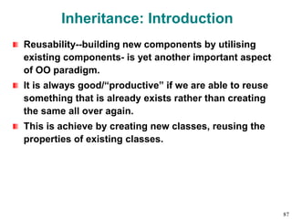 Inheritance: Introduction
Reusability--building new components by utilising
existing components- is yet another important aspect
of OO paradigm.
It is always good/“productive” if we are able to reuse
something that is already exists rather than creating
the same all over again.
This is achieve by creating new classes, reusing the
properties of existing classes.
87
 