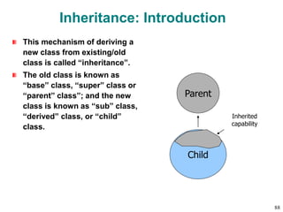 Inheritance: Introduction
This mechanism of deriving a
new class from existing/old
class is called “inheritance”.
The old class is known as
“base” class, “super” class or
“parent” class”; and the new
class is known as “sub” class,
“derived” class, or “child”
class.
Parent
Child
Inherited
capability
88
 