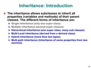 Inheritance: Introduction
The inheritance allows subclasses to inherit all
properties (variables and methods) of their parent
classes. The different forms of inheritance are:
Single inheritance (only one super class)
Multiple inheritance (several super classes)
Hierarchical inheritance (one super class, many sub classes)
Multi-Level inheritance (derived from a derived class)
Hybrid inheritance (more than two types)
Multi-path inheritance (inheritance of some properties from two
sources).
89
 