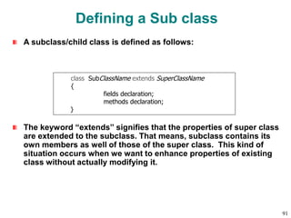 Defining a Sub class
A subclass/child class is defined as follows:
The keyword “extends” signifies that the properties of super class
are extended to the subclass. That means, subclass contains its
own members as well of those of the super class. This kind of
situation occurs when we want to enhance properties of existing
class without actually modifying it.
class SubClassName extends SuperClassName
{
fields declaration;
methods declaration;
}
91
 