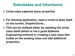 Subclasses and Inheritance
Circle class captures basic properties
For drawing application, need a circle to draw itself
on the screen, GraphicCircle...
This can be realised either by updating the circle
class itself (which is not a good Software
Engineering method) or creating a new class that
builds on the existing class and add additional
properties.
92
 