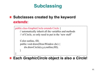 Subclassing
Subclasses created by the keyword
extends:
Each GraphicCircle object is also a Circle!
public class GraphicCircle extends Circle {
// automatically inherit all the variables and methods
// of Circle, so only need to put in the ‘new stuff’
Color outline, fill;
public void draw(DrawWindow dw) {
dw.drawCircle(x,y,r,outline,fill);
}
}
95
 