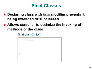 Final Classes
Declaring class with final modifier prevents it
being extended or subclassed.
Allows compiler to optimize the invoking of
methods of the class
final class Cirlce{
…………
}
96
 
