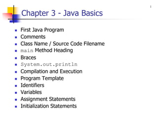 Chapter 3 - Java Basics
◼ First Java Program
◼ Comments
◼ Class Name / Source Code Filename
◼ main Method Heading
◼ Braces
◼ System.out.println
◼ Compilation and Execution
◼ Program Template
◼ Identifiers
◼ Variables
◼ Assignment Statements
◼ Initialization Statements
1
 