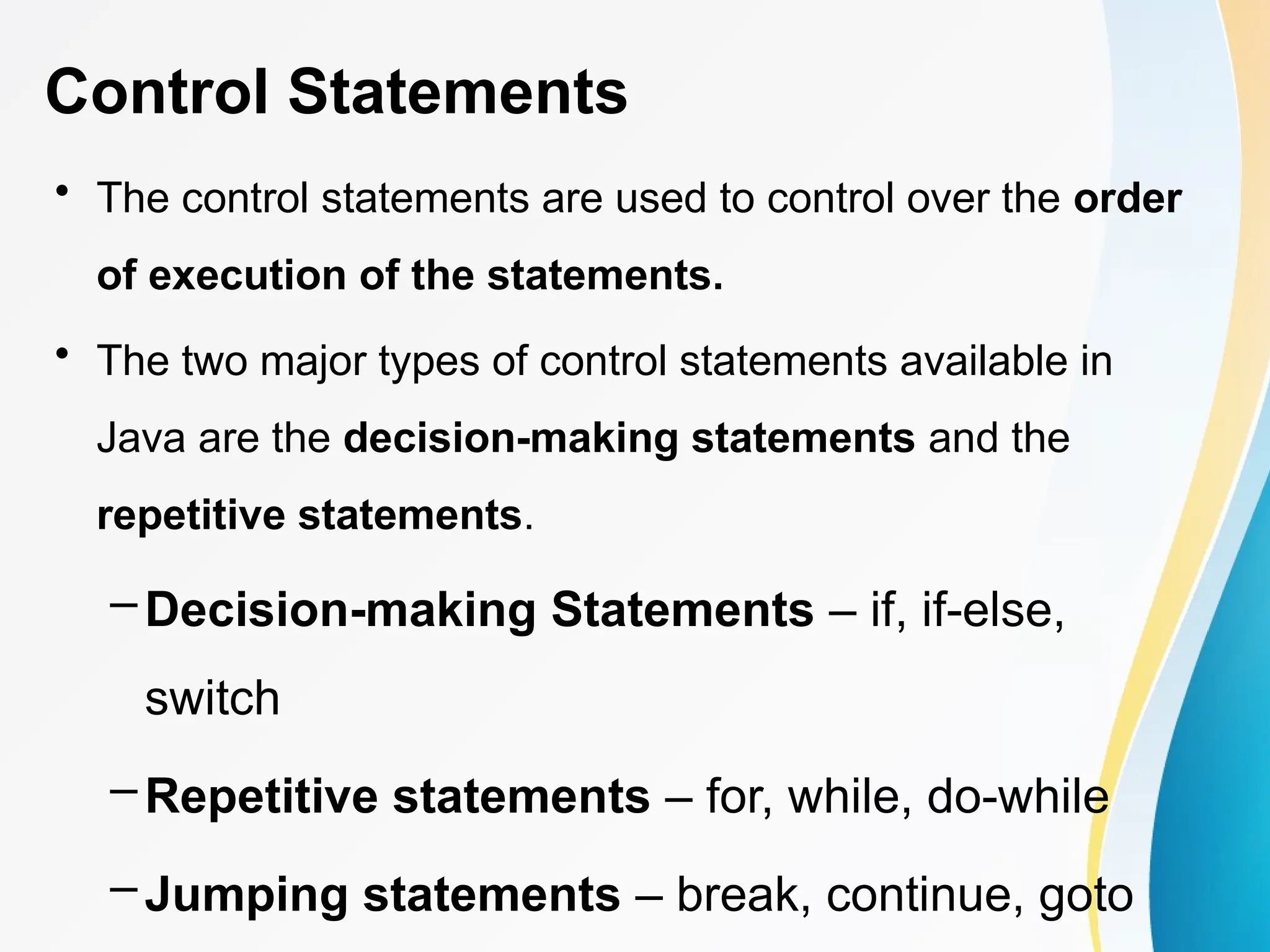 Control Statements
• The control statements are used to control over the order
of execution of the statements.
• The two major types of control statements available in
Java are the decision-making statements and the
repetitive statements.
– Decision-making Statements – if, if-else,
switch
– Repetitive statements – for, while, do-while
– Jumping statements – break, continue, goto
 