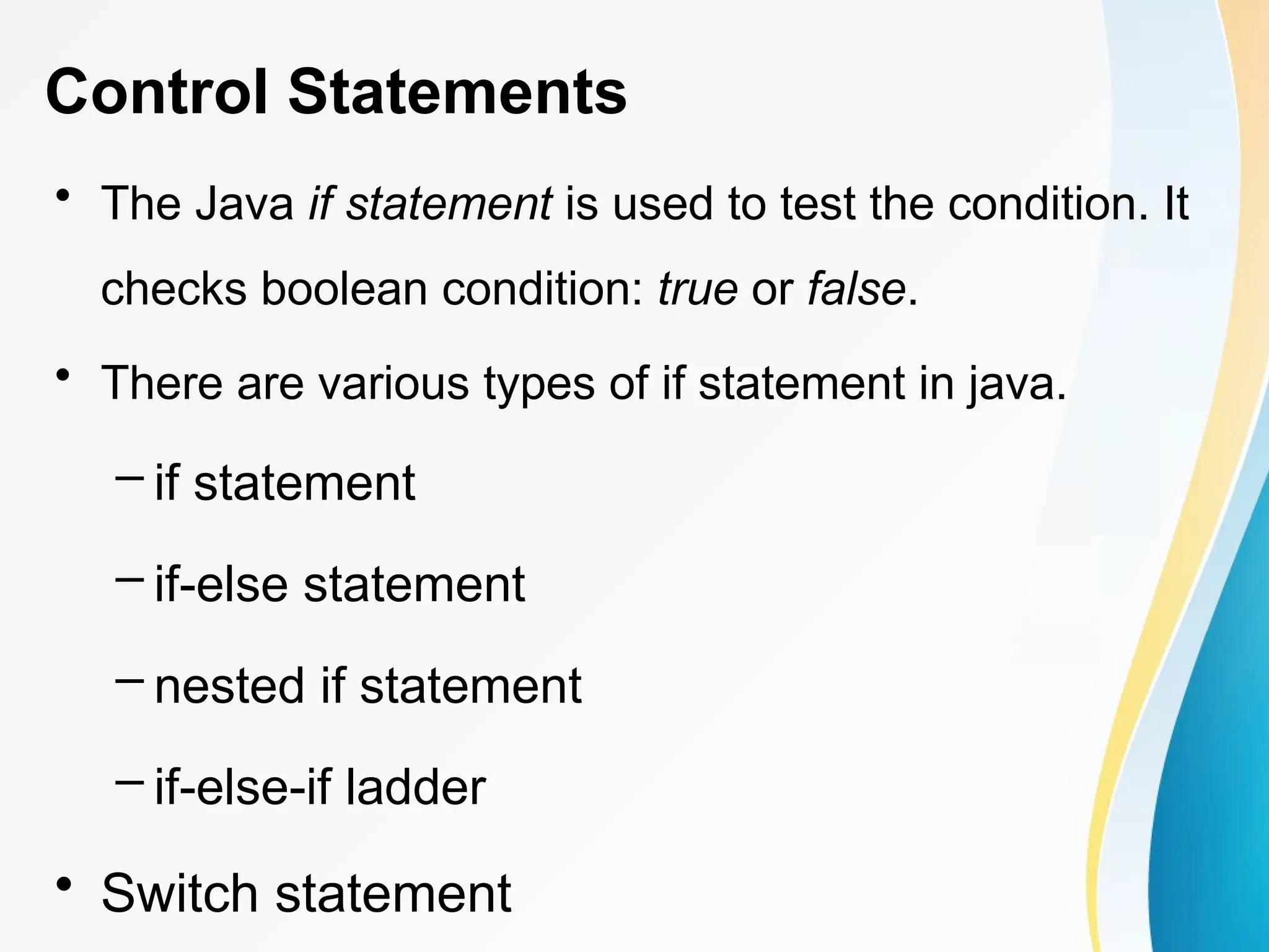 Control Statements
• The Java if statement is used to test the condition. It
checks boolean condition: true or false.
• There are various types of if statement in java.
– if statement
– if-else statement
– nested if statement
– if-else-if ladder
• Switch statement
 