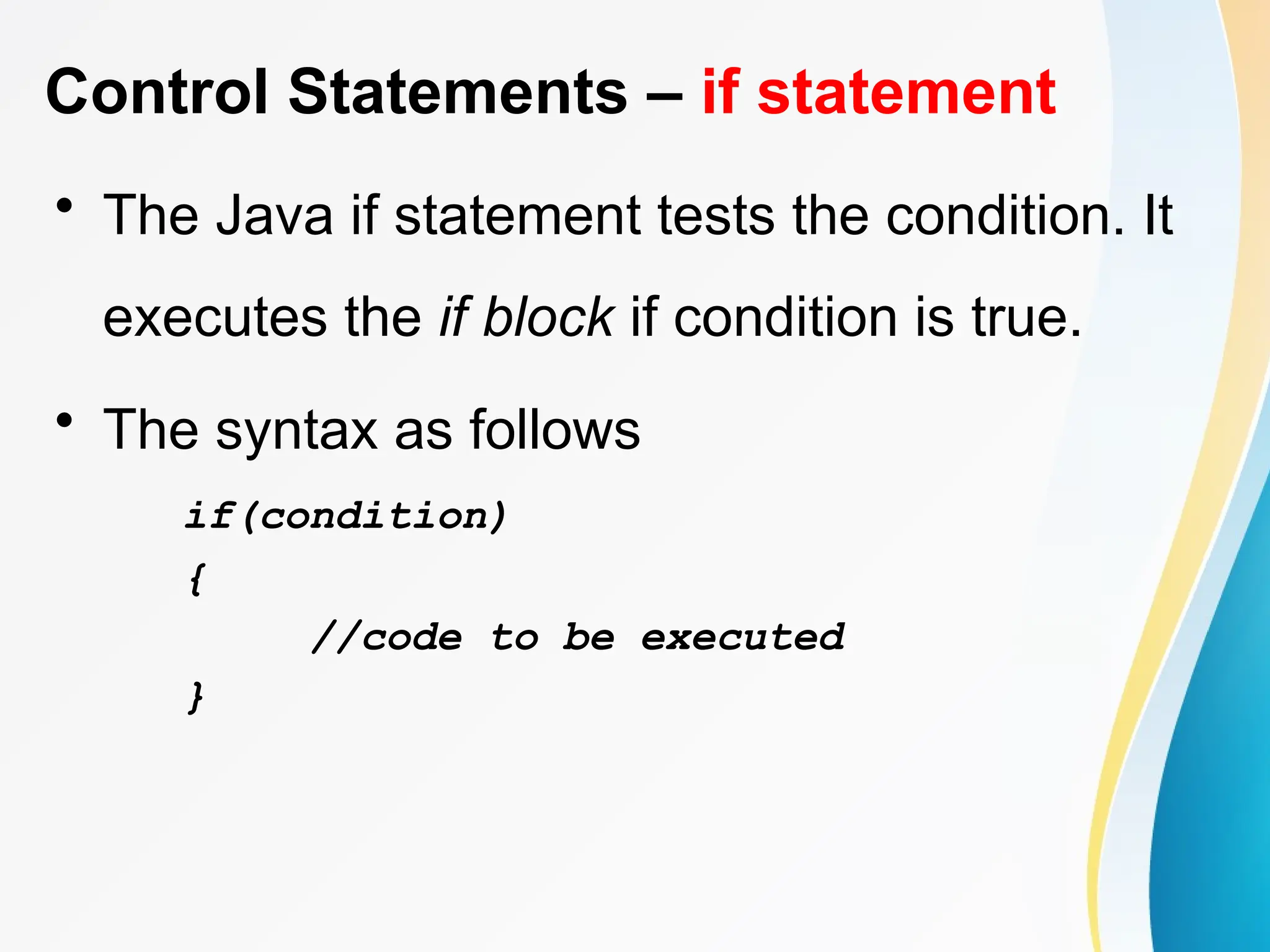 Control Statements – if statement
• The Java if statement tests the condition. It
executes the if block if condition is true.
• The syntax as follows
if(condition)
{
//code to be executed
}
 