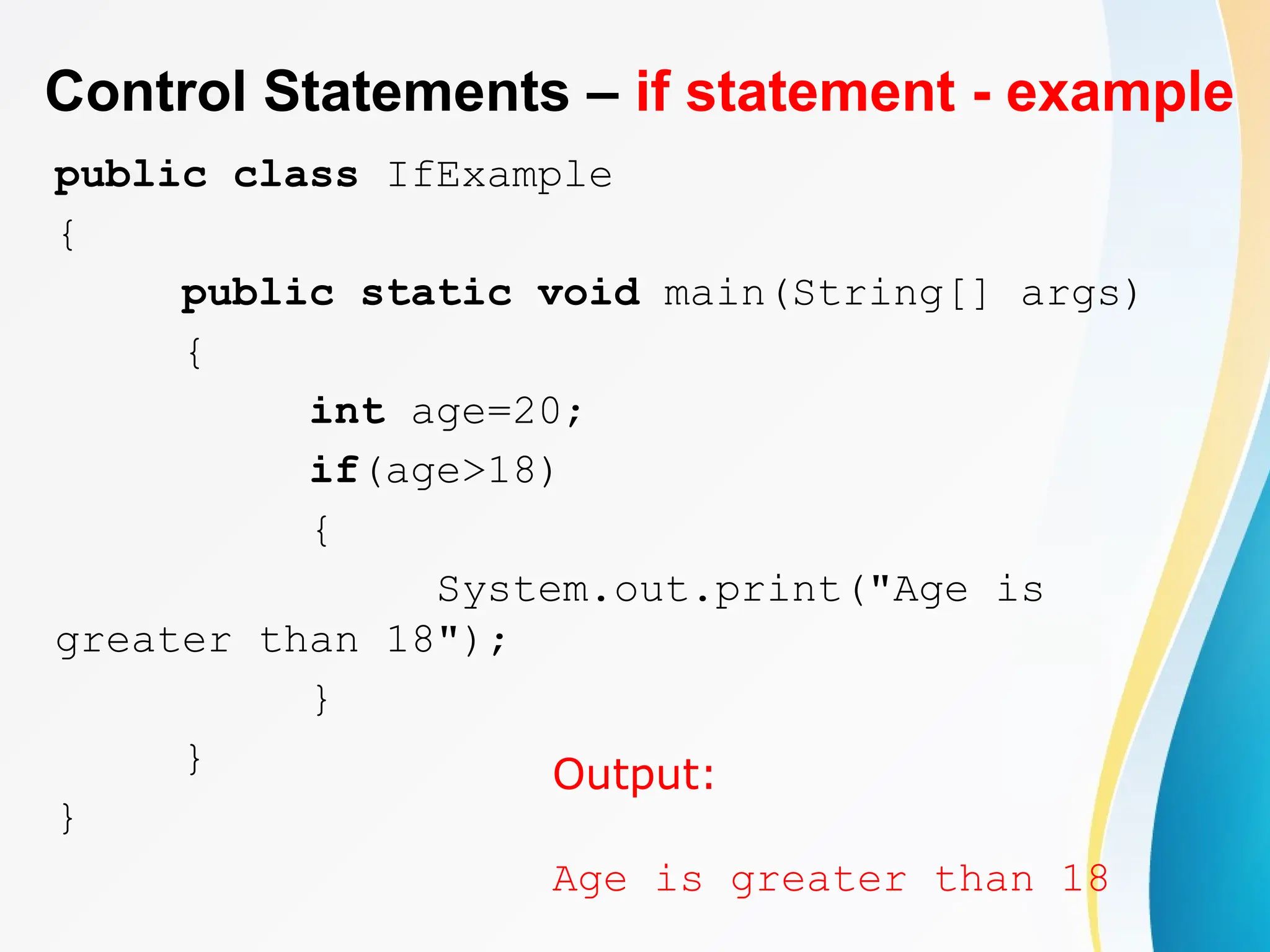 Control Statements – if statement - example
public class IfExample
{
public static void main(String[] args)
{
int age=20;
if(age>18)
{
System.out.print("Age is
greater than 18");
}
}
}
Output:
Age is greater than 18
 
