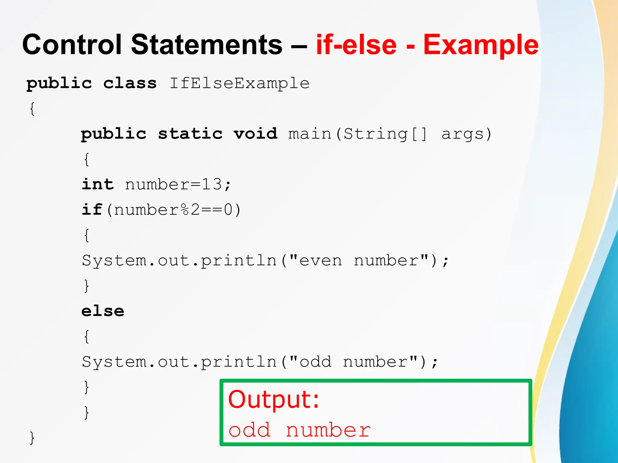 Control Statements – if-else - Example
public class IfElseExample
{
public static void main(String[] args)
{
int number=13;
if(number%2==0)
{
System.out.println("even number");
}
else
{
System.out.println("odd number");
}
}
}
Output:
odd number
 