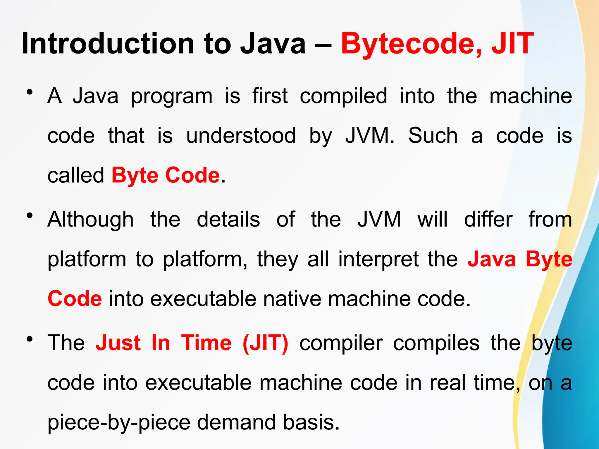 Introduction to Java – Bytecode, JIT
• A Java program is first compiled into the machine
code that is understood by JVM. Such a code is
called Byte Code.
• Although the details of the JVM will differ from
platform to platform, they all interpret the Java Byte
Code into executable native machine code.
• The Just In Time (JIT) compiler compiles the byte
code into executable machine code in real time, on a
piece-by-piece demand basis.
 