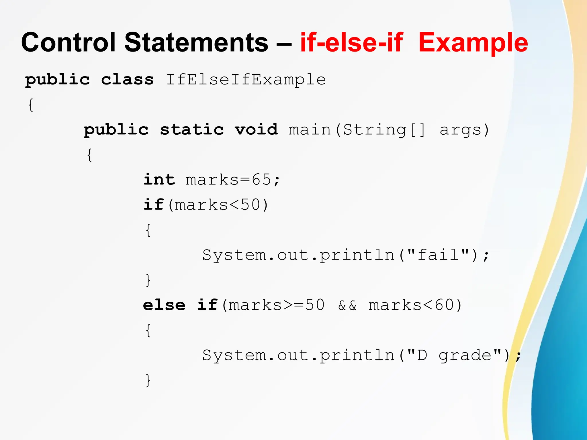 Control Statements – if-else-if Example
public class IfElseIfExample
{
public static void main(String[] args)
{
int marks=65;
if(marks<50)
{
System.out.println("fail");
}
else if(marks>=50 && marks<60)
{
System.out.println("D grade");
}
 