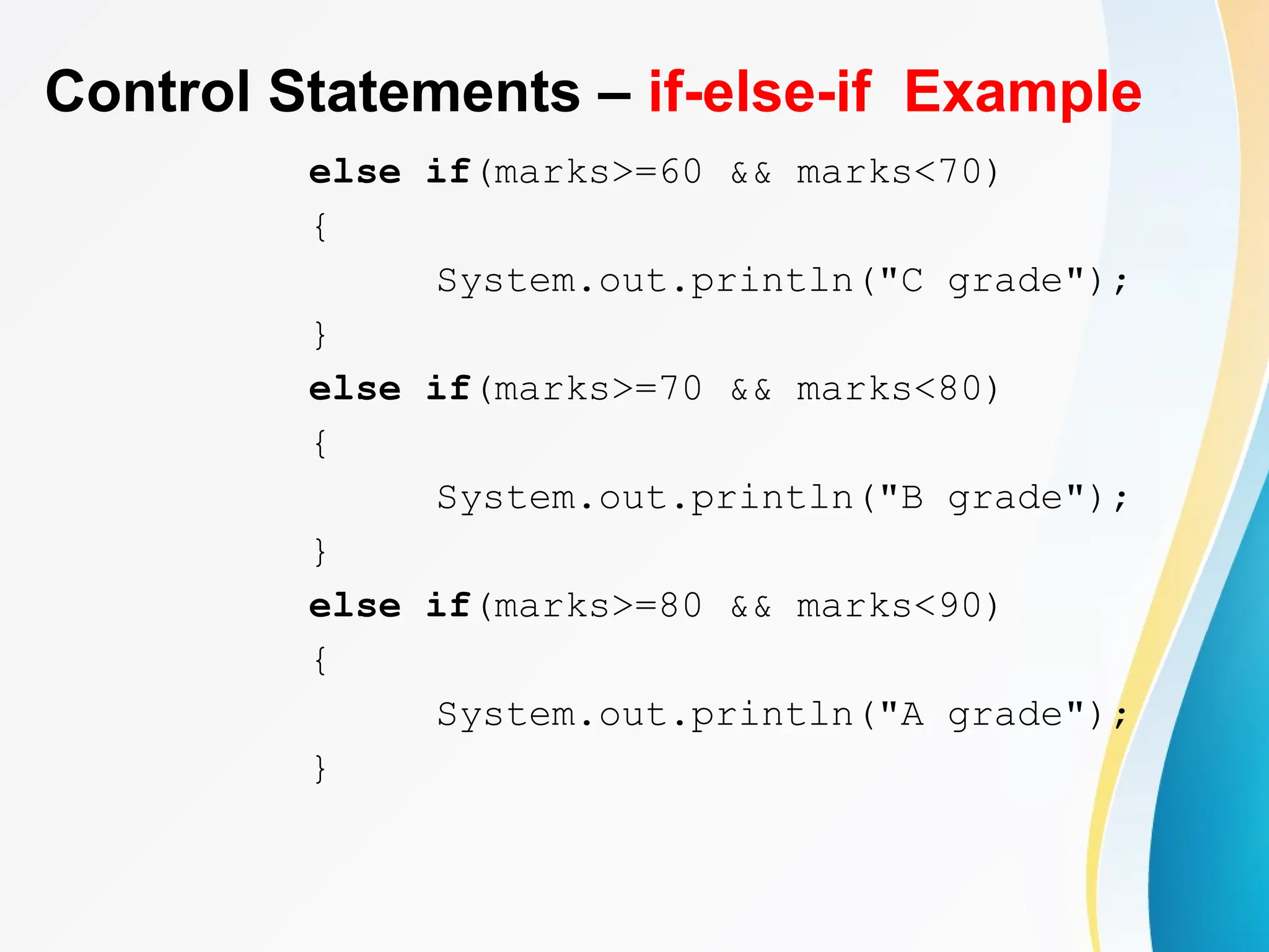 Control Statements – if-else-if Example
else if(marks>=60 && marks<70)
{
System.out.println("C grade");
}
else if(marks>=70 && marks<80)
{
System.out.println("B grade");
}
else if(marks>=80 && marks<90)
{
System.out.println("A grade");
}
 